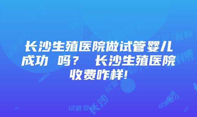 长沙生殖医院做试管婴儿成功 吗？ 长沙生殖医院收费咋样!