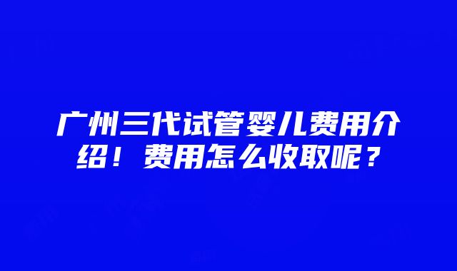 广州三代试管婴儿费用介绍！费用怎么收取呢？