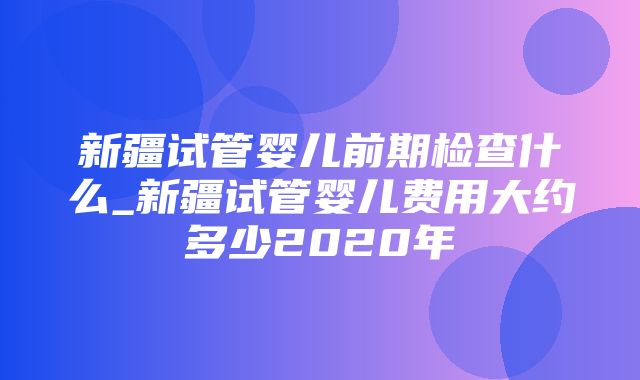 新疆试管婴儿前期检查什么_新疆试管婴儿费用大约多少2020年