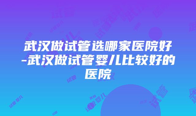 武汉做试管选哪家医院好-武汉做试管婴儿比较好的医院