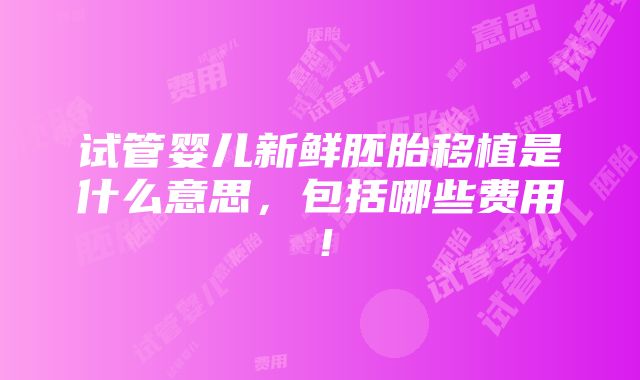 试管婴儿新鲜胚胎移植是什么意思，包括哪些费用！