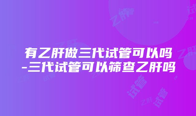 有乙肝做三代试管可以吗-三代试管可以筛查乙肝吗