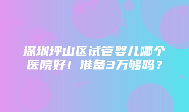 深圳坪山区试管婴儿哪个医院好！准备3万够吗？