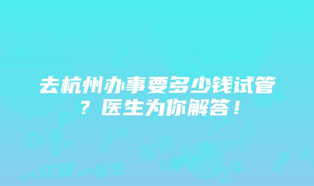 去杭州办事要多少钱试管？医生为你解答！