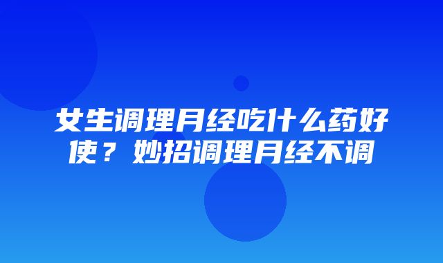 女生调理月经吃什么药好使？妙招调理月经不调