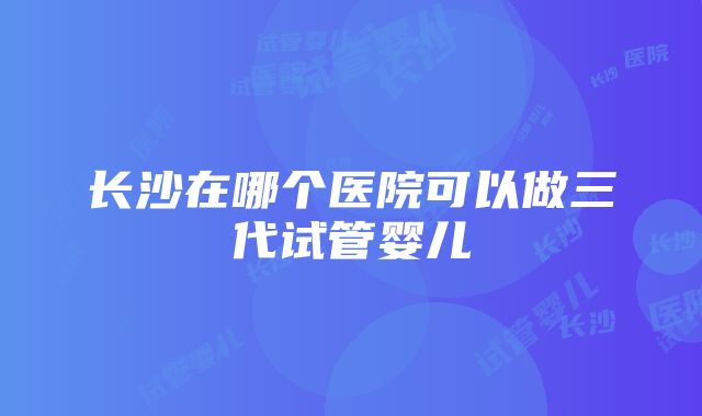 长沙在哪个医院可以做三代试管婴儿