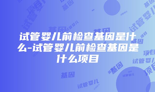 试管婴儿前检查基因是什么-试管婴儿前检查基因是什么项目