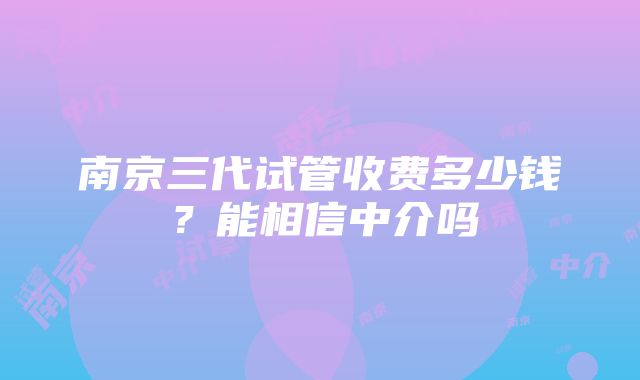 南京三代试管收费多少钱？能相信中介吗