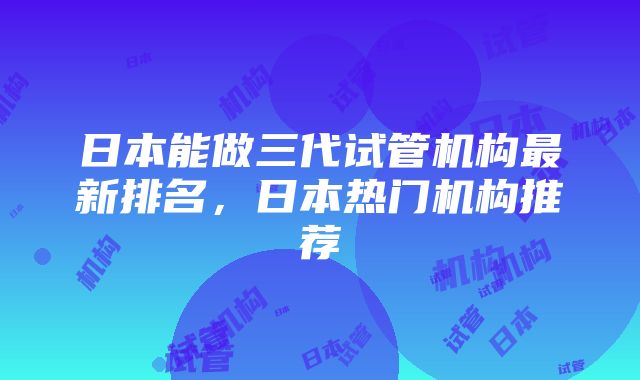 日本能做三代试管机构最新排名，日本热门机构推荐