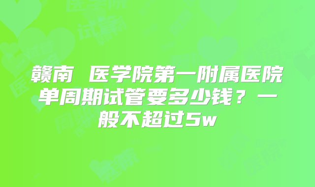 赣南 医学院第一附属医院单周期试管要多少钱？一般不超过5w