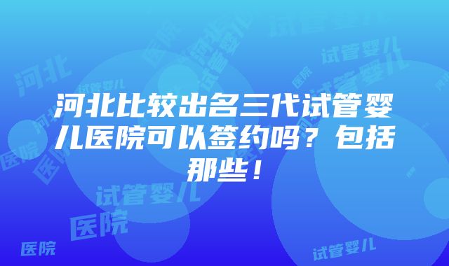 河北比较出名三代试管婴儿医院可以签约吗？包括那些！