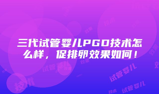 三代试管婴儿PGD技术怎么样，促排卵效果如何！