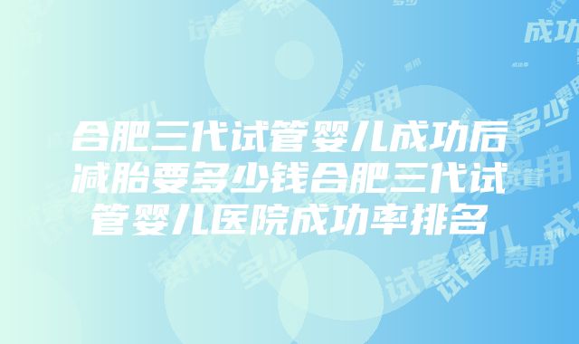 合肥三代试管婴儿成功后减胎要多少钱合肥三代试管婴儿医院成功率排名