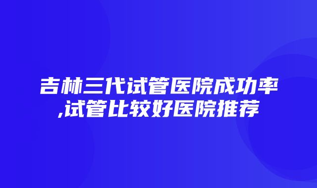 吉林三代试管医院成功率,试管比较好医院推荐