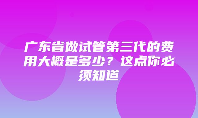 广东省做试管第三代的费用大概是多少？这点你必须知道