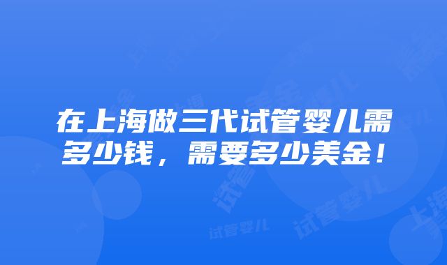 在上海做三代试管婴儿需多少钱，需要多少美金！