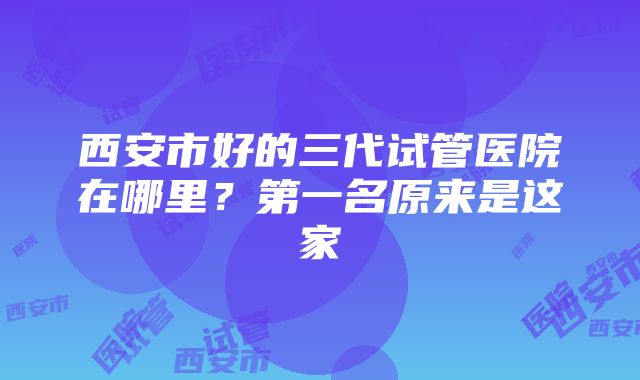 西安市好的三代试管医院在哪里？第一名原来是这家