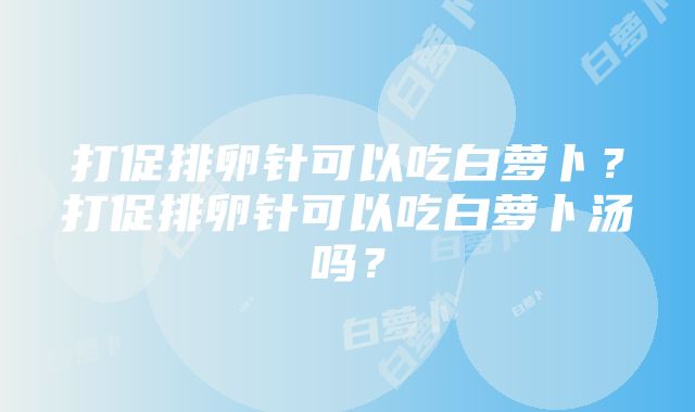 打促排卵针可以吃白萝卜？打促排卵针可以吃白萝卜汤吗？