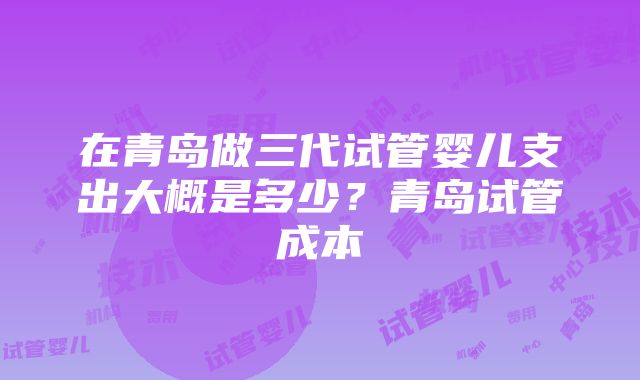 在青岛做三代试管婴儿支出大概是多少？青岛试管成本