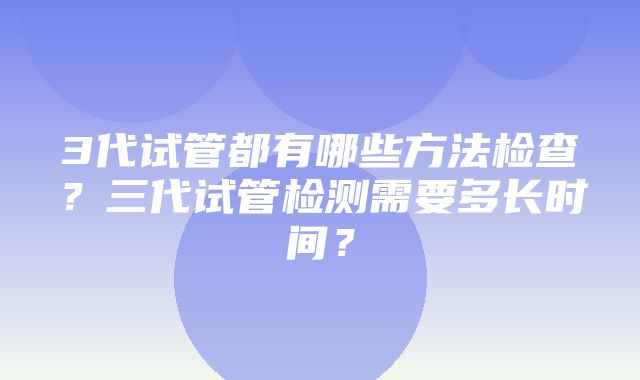 3代试管都有哪些方法检查？三代试管检测需要多长时间？