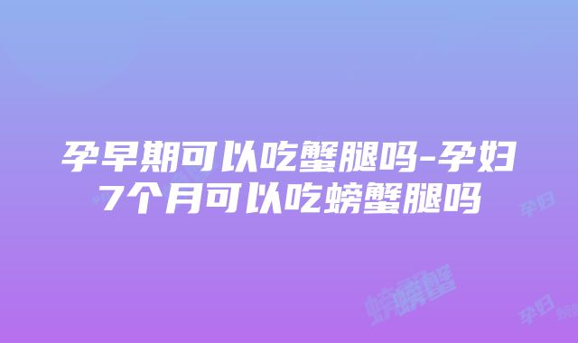 孕早期可以吃蟹腿吗-孕妇7个月可以吃螃蟹腿吗