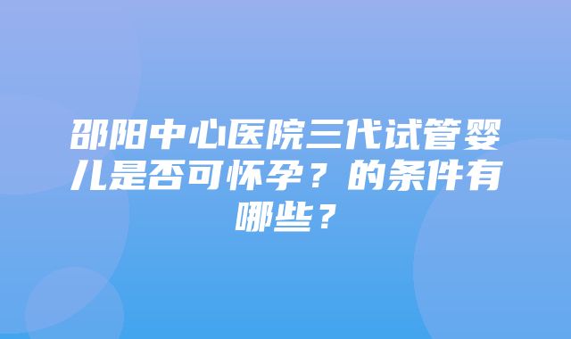 邵阳中心医院三代试管婴儿是否可怀孕？的条件有哪些？