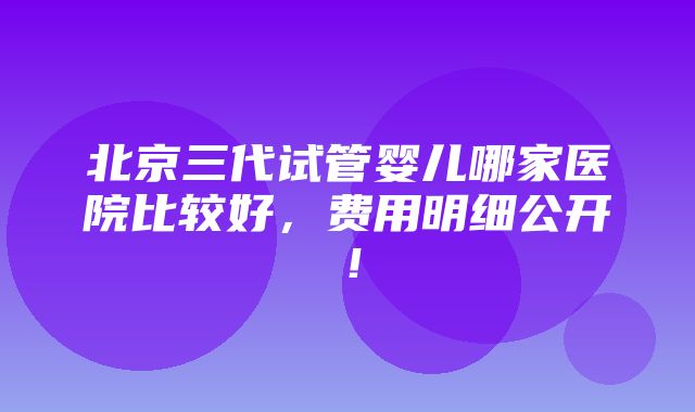 北京三代试管婴儿哪家医院比较好，费用明细公开！