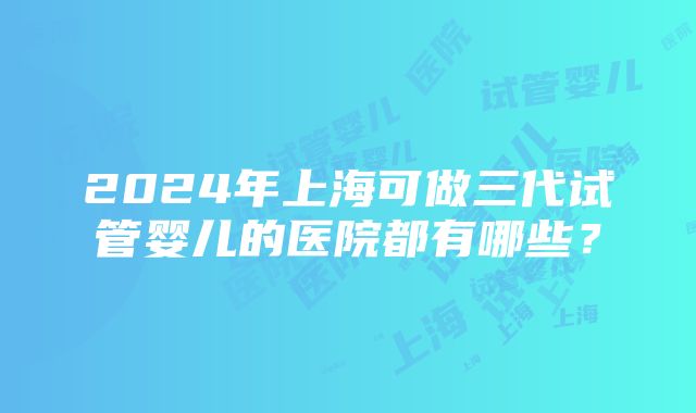 2024年上海可做三代试管婴儿的医院都有哪些？