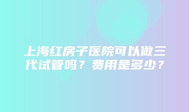 上海红房子医院可以做三代试管吗？费用是多少？