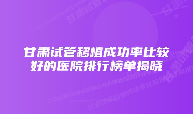 甘肃试管移植成功率比较好的医院排行榜单揭晓