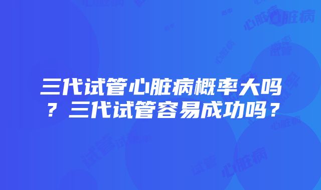 三代试管心脏病概率大吗？三代试管容易成功吗？