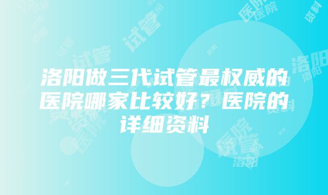 洛阳做三代试管最权威的医院哪家比较好？医院的详细资料