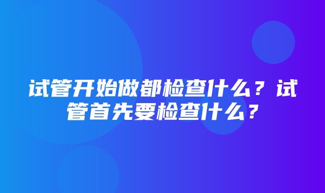 试管开始做都检查什么？试管首先要检查什么？