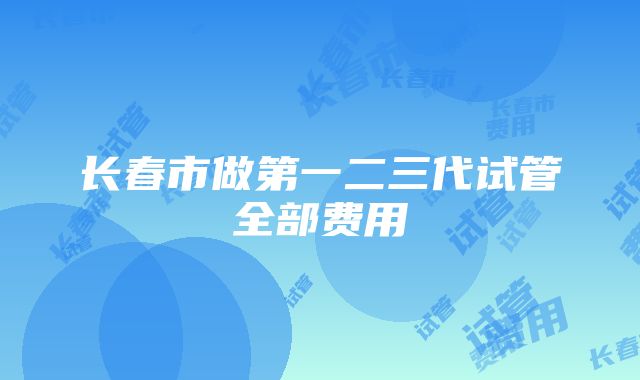 长春市做第一二三代试管全部费用