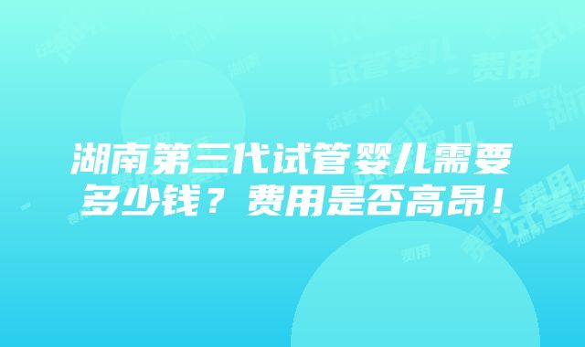 湖南第三代试管婴儿需要多少钱？费用是否高昂！