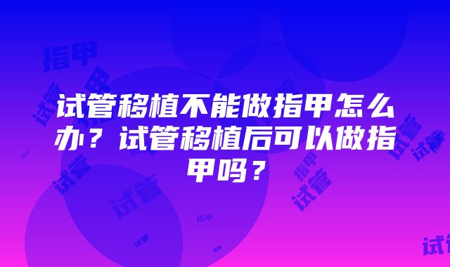 试管移植不能做指甲怎么办？试管移植后可以做指甲吗？