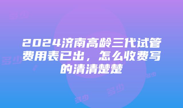 2024济南高龄三代试管费用表已出，怎么收费写的清清楚楚