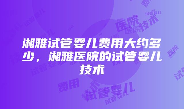 湘雅试管婴儿费用大约多少，湘雅医院的试管婴儿技术