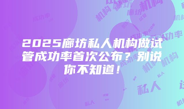 2025廊坊私人机构做试管成功率首次公布？别说你不知道！