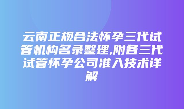 云南正规合法怀孕三代试管机构名录整理,附各三代试管怀孕公司准入技术详解