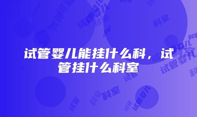 试管婴儿能挂什么科，试管挂什么科室