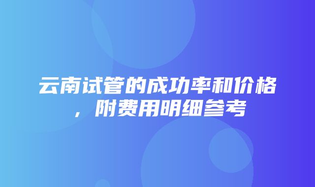 云南试管的成功率和价格，附费用明细参考