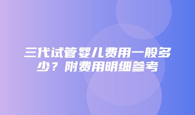 三代试管婴儿费用一般多少？附费用明细参考