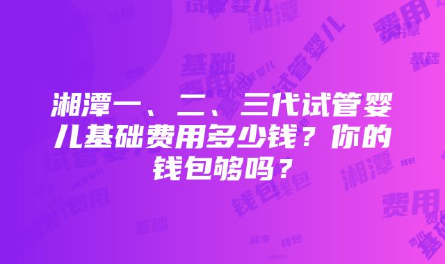 湘潭一、二、三代试管婴儿基础费用多少钱？你的钱包够吗？