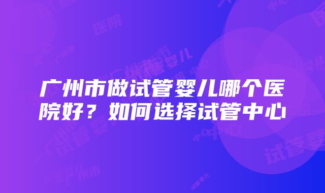 广州市做试管婴儿哪个医院好？如何选择试管中心