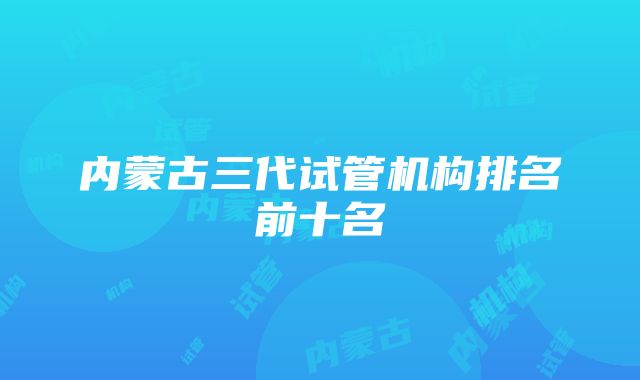 内蒙古三代试管机构排名前十名