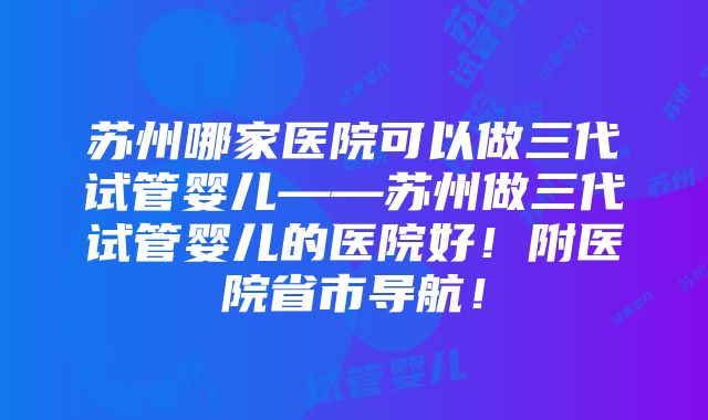 苏州哪家医院可以做三代试管婴儿——苏州做三代试管婴儿的医院好！附医院省市导航！