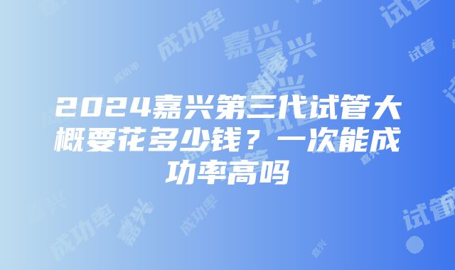 2024嘉兴第三代试管大概要花多少钱？一次能成功率高吗