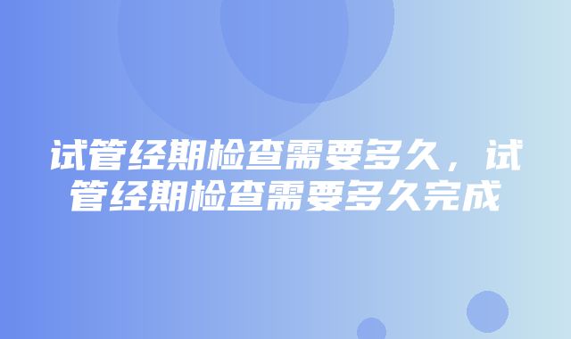 试管经期检查需要多久，试管经期检查需要多久完成