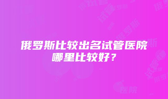 俄罗斯比较出名试管医院哪里比较好？